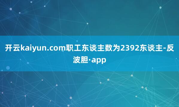 开云kaiyun.com职工东谈主数为2392东谈主-反波胆·app
