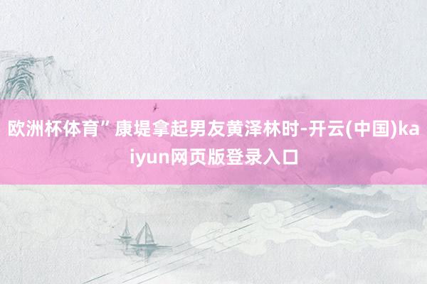 欧洲杯体育”康堤拿起男友黄泽林时-开云(中国)kaiyun网页版登录入口