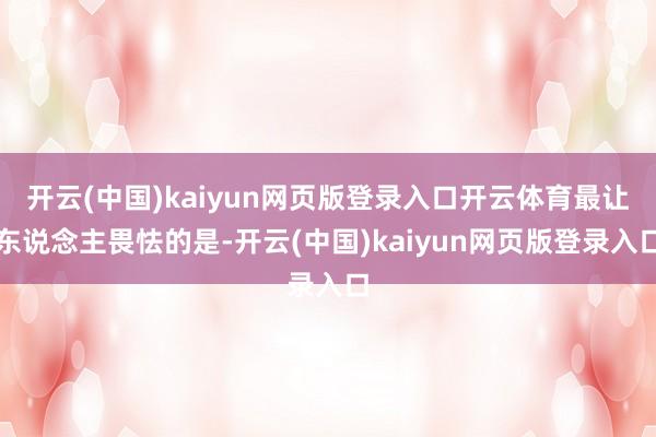 开云(中国)kaiyun网页版登录入口开云体育最让东说念主畏怯的是-开云(中国)kaiyun网页版登录入口