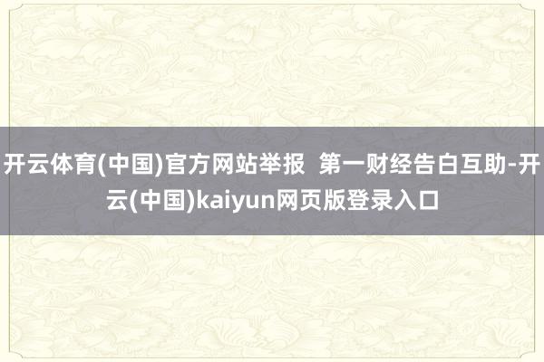 开云体育(中国)官方网站举报  第一财经告白互助-开云(中国)kaiyun网页版登录入口