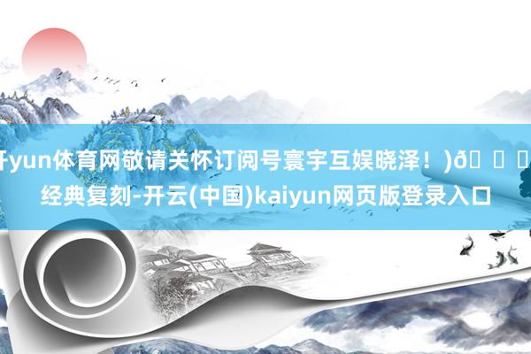 开yun体育网敬请关怀订阅号寰宇互娱晓泽！)🌌 经典复刻-开云(中国)kaiyun网页版登录入口