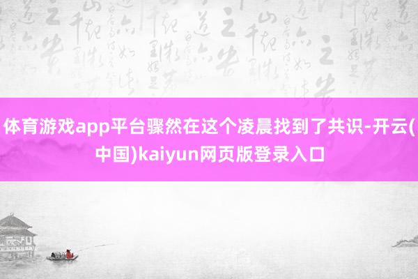 体育游戏app平台骤然在这个凌晨找到了共识-开云(中国)kaiyun网页版登录入口