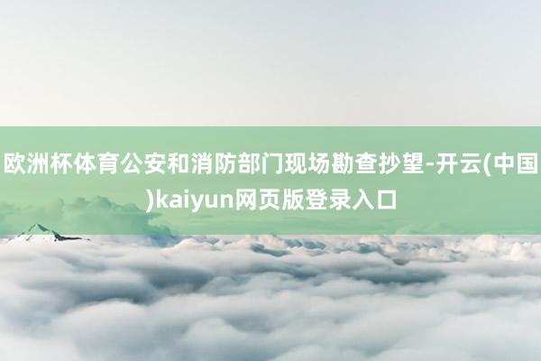 欧洲杯体育公安和消防部门现场勘查抄望-开云(中国)kaiyun网页版登录入口