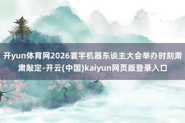 开yun体育网2026寰宇机器东谈主大会举办时刻肃肃敲定-开云(中国)kaiyun网页版登录入口