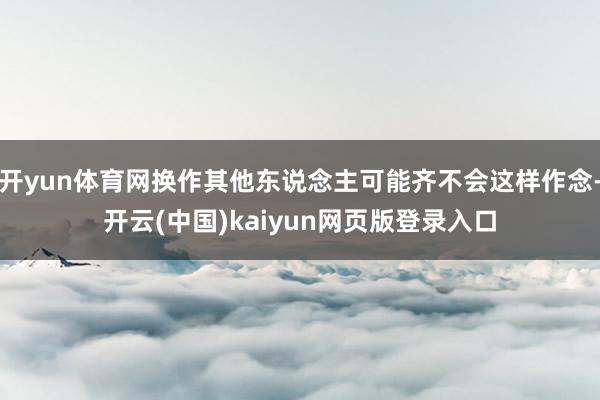 开yun体育网换作其他东说念主可能齐不会这样作念-开云(中国)kaiyun网页版登录入口