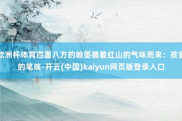 欧洲杯体育四面八方的翰墨循着红山的气味而来:孩童的笔端-开云(中国)kaiyun网页版登录入口