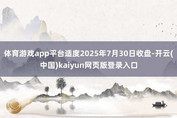体育游戏app平台适度2025年7月30日收盘-开云(中国)kaiyun网页版登录入口