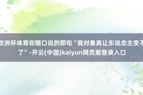 欧洲杯体育你随口说的那句“我对象真让东说念主受不了”-开云(中国)kaiyun网页版登录入口