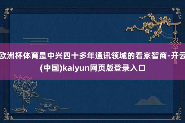 欧洲杯体育是中兴四十多年通讯领域的看家智商-开云(中国)kaiyun网页版登录入口