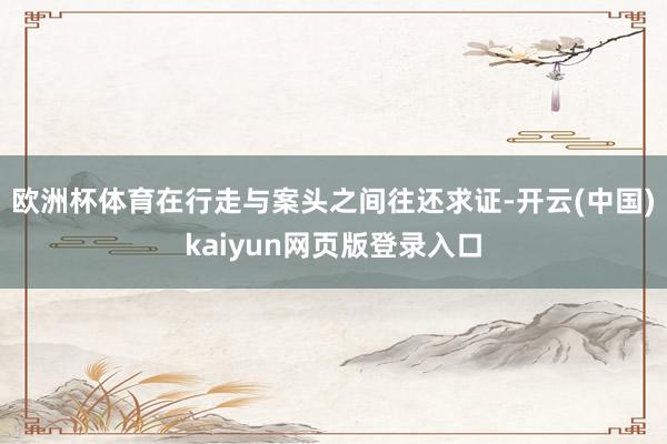欧洲杯体育在行走与案头之间往还求证-开云(中国)kaiyun网页版登录入口