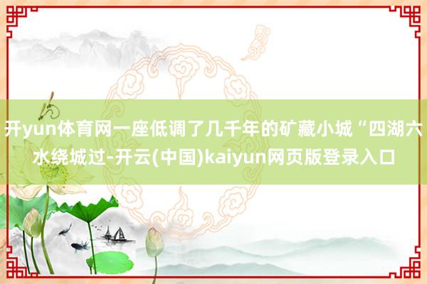开yun体育网一座低调了几千年的矿藏小城“四湖六水绕城过-开云(中国)kaiyun网页版登录入口