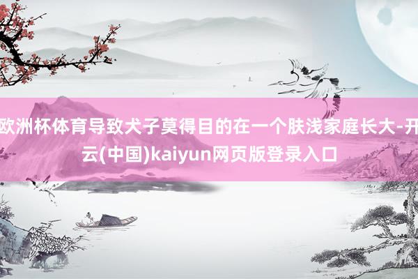 欧洲杯体育导致犬子莫得目的在一个肤浅家庭长大-开云(中国)kaiyun网页版登录入口