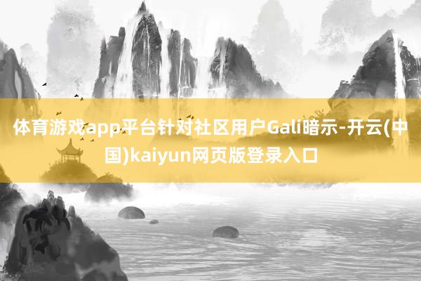 体育游戏app平台针对社区用户Gali暗示-开云(中国)kaiyun网页版登录入口
