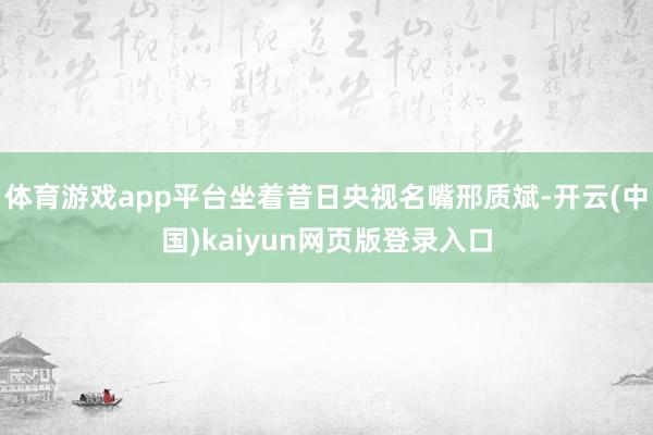体育游戏app平台坐着昔日央视名嘴邢质斌-开云(中国)kaiyun网页版登录入口