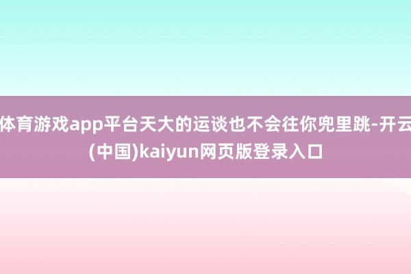 体育游戏app平台天大的运谈也不会往你兜里跳-开云(中国)kaiyun网页版登录入口