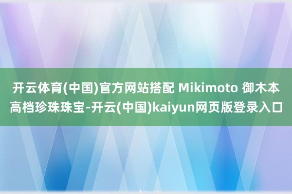 开云体育(中国)官方网站搭配 Mikimoto 御木本高档珍珠珠宝-开云(中国)kaiyun网页版登录入口