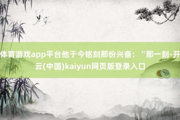体育游戏app平台他于今铭刻那份兴奋：“那一刻-开云(中国)kaiyun网页版登录入口