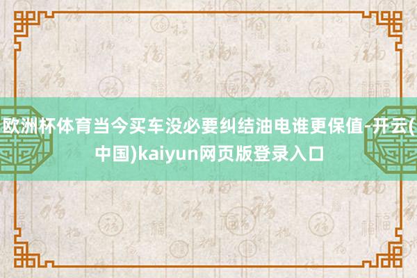 欧洲杯体育当今买车没必要纠结油电谁更保值-开云(中国)kaiyun网页版登录入口