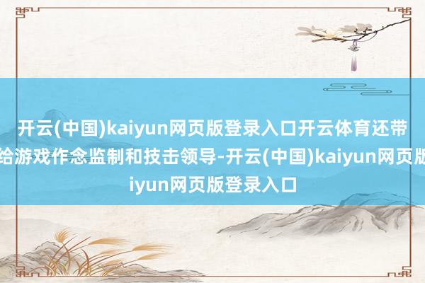 开云(中国)kaiyun网页版登录入口开云体育还带着甄家班给游戏作念监制和技击领导-开云(中国)kaiyun网页版登录入口