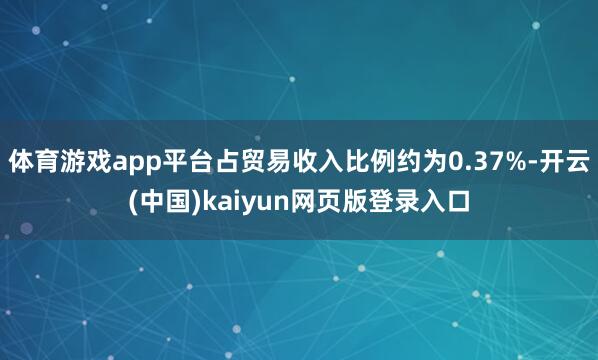 体育游戏app平台占贸易收入比例约为0.37%-开云(中国)kaiyun网页版登录入口