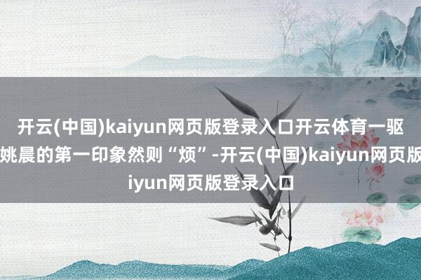 开云(中国)kaiyun网页版登录入口开云体育一驱动曹郁对姚晨的第一印象然则“烦”-开云(中国)kaiyun网页版登录入口