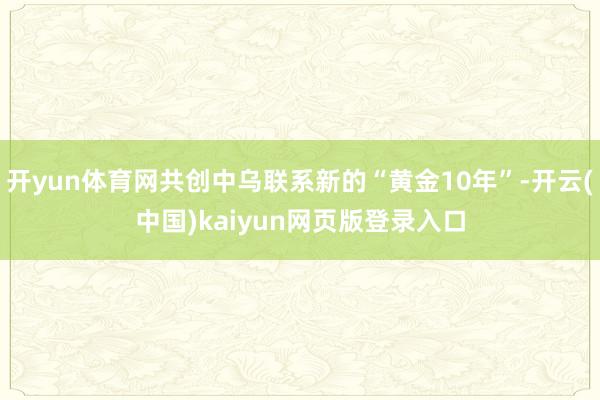 开yun体育网共创中乌联系新的“黄金10年”-开云(中国)kaiyun网页版登录入口