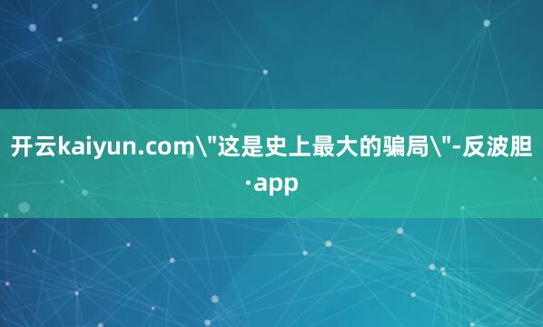 开云kaiyun.com＂这是史上最大的骗局＂-反波胆·ap