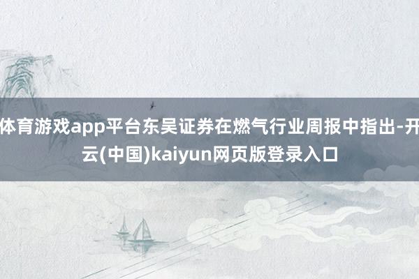 体育游戏app平台东吴证券在燃气行业周报中指出-开云(中国)kaiyun网页版登录入口