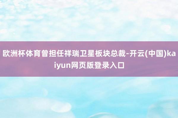欧洲杯体育曾担任祥瑞卫星板块总裁-开云(中国)kaiyun网页版登录入口