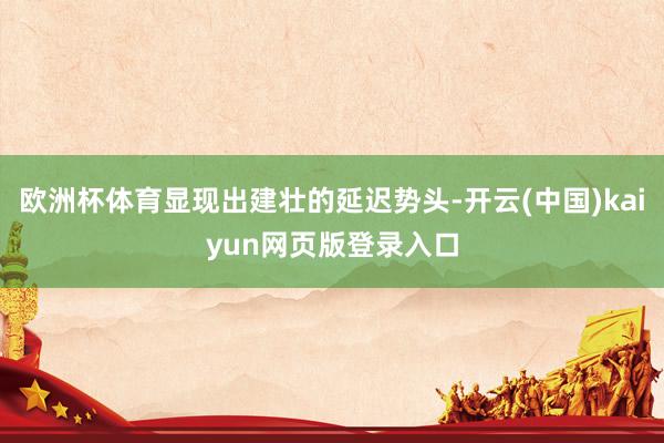 欧洲杯体育显现出建壮的延迟势头-开云(中国)kaiyun网页版登录入口