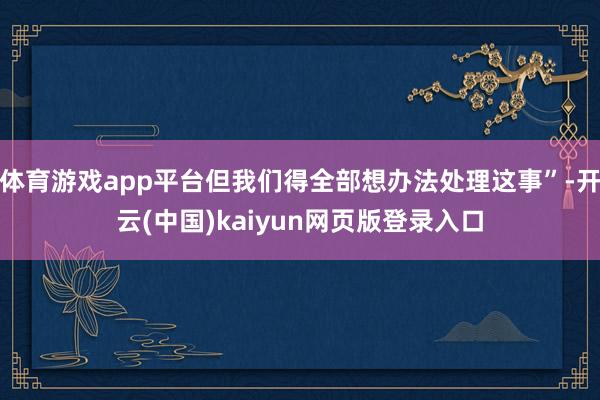 体育游戏app平台但我们得全部想办法处理这事”-开云(中国)kaiyun网页版登录入口