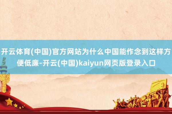 开云体育(中国)官方网站为什么中国能作念到这样方便低廉-开云(中国)kaiyun网页版登录入口