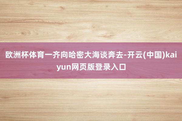 欧洲杯体育一齐向哈密大海谈奔去-开云(中国)kaiyun网页版登录入口