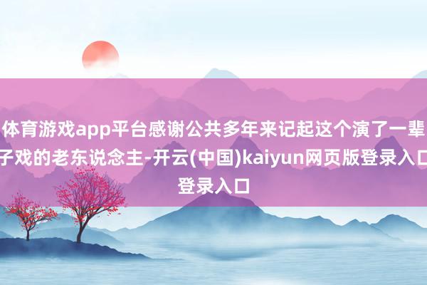 体育游戏app平台感谢公共多年来记起这个演了一辈子戏的老东说念主-开云(中国)kaiyun网页版登录入口