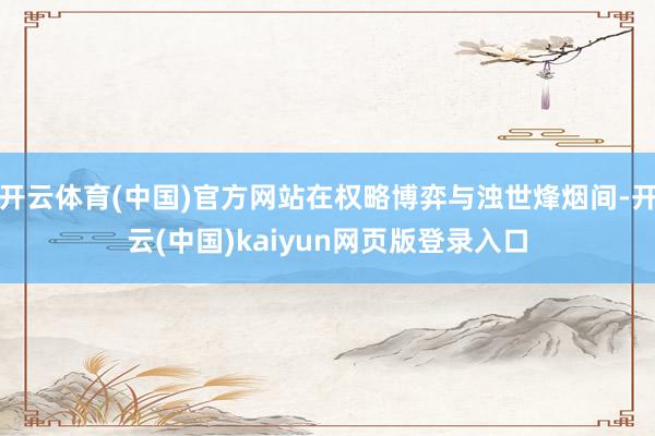 开云体育(中国)官方网站在权略博弈与浊世烽烟间-开云(中国)kaiyun网页版登录入口