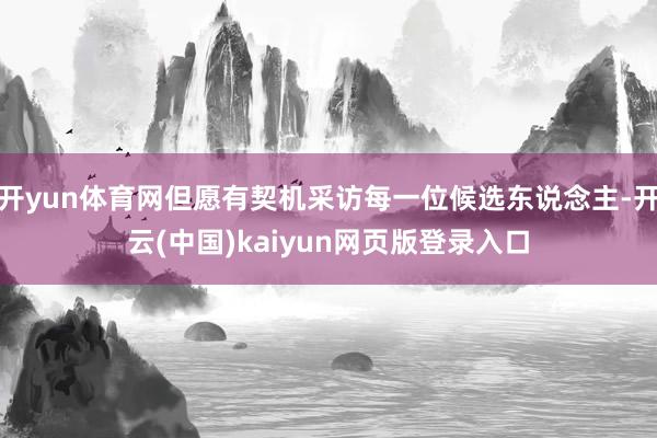 开yun体育网但愿有契机采访每一位候选东说念主-开云(中国)kaiyun网页版登录入口