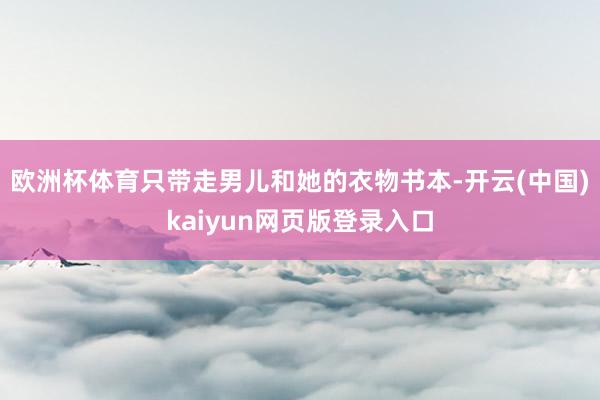 欧洲杯体育只带走男儿和她的衣物书本-开云(中国)kaiyun网页版登录入口
