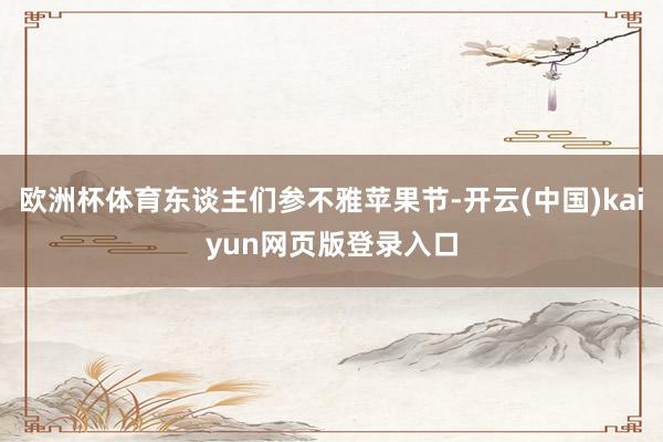 欧洲杯体育东谈主们参不雅苹果节-开云(中国)kaiyun网页版登录入口
