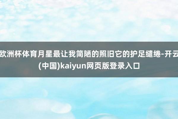 欧洲杯体育月星最让我简陋的照旧它的护足缱绻-开云(中国)kaiyun网页版登录入口