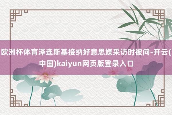欧洲杯体育泽连斯基接纳好意思媒采访时被问-开云(中国)kaiyun网页版登录入口