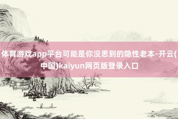 体育游戏app平台可能是你没思到的隐性老本-开云(中国)kaiyun网页版登录入口