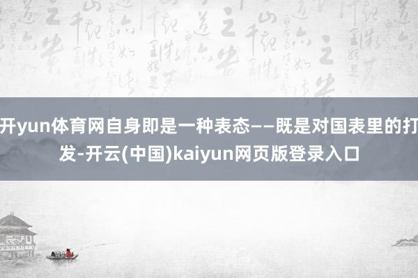 开yun体育网自身即是一种表态——既是对国表里的打发-开云(中国)kaiyun网页版登录入口