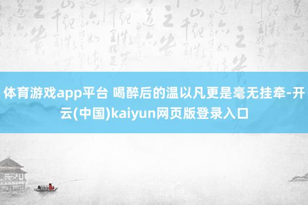 体育游戏app平台 喝醉后的温以凡更是毫无挂牵-开云(中国)kaiyun网页版登录入口