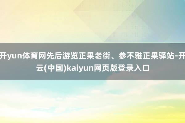 开yun体育网先后游览正果老街、参不雅正果驿站-开云(中国)kaiyun网页版登录入口